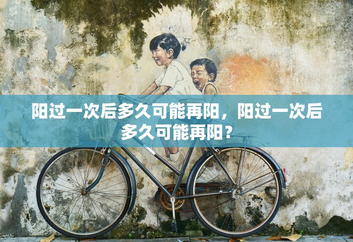 阳过一次后多久可能再阳，阳过一次后多久可能再阳？