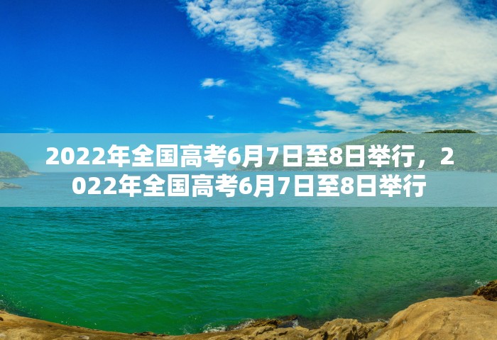2022年全国高考6月7日至8日举行，2022年全国高考6月7日至8日举行