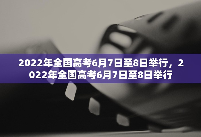 2022年全国高考6月7日至8日举行，2022年全国高考6月7日至8日举行