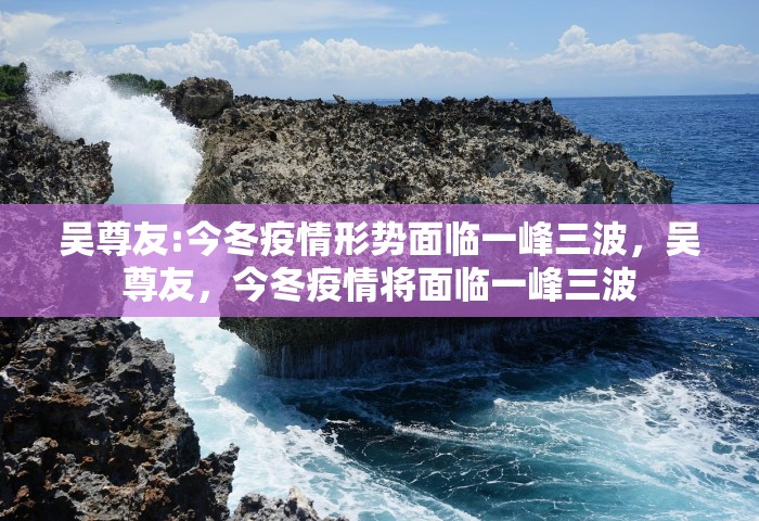 吴尊友:今冬疫情形势面临一峰三波，吴尊友，今冬疫情将面临一峰三波