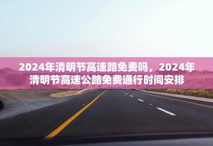 2024年清明节高速路免费吗，2024年清明节高速公路免费通行时间安排