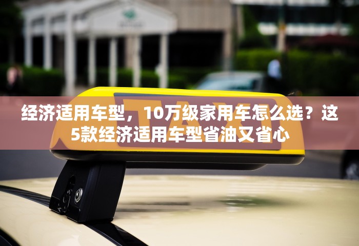 经济适用车型	，10万级家用车怎么选？这5款经济适用车型省油又省心