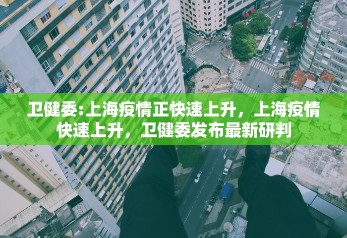 卫健委:上海疫情正快速上升，上海疫情快速上升，卫健委发布最新研判