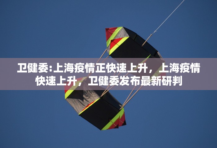 卫健委:上海疫情正快速上升	，上海疫情快速上升，卫健委发布最新研判